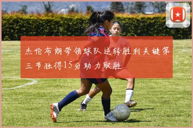 杰伦布朗带领球队逆转胜利关键第三节独得15分助力取胜