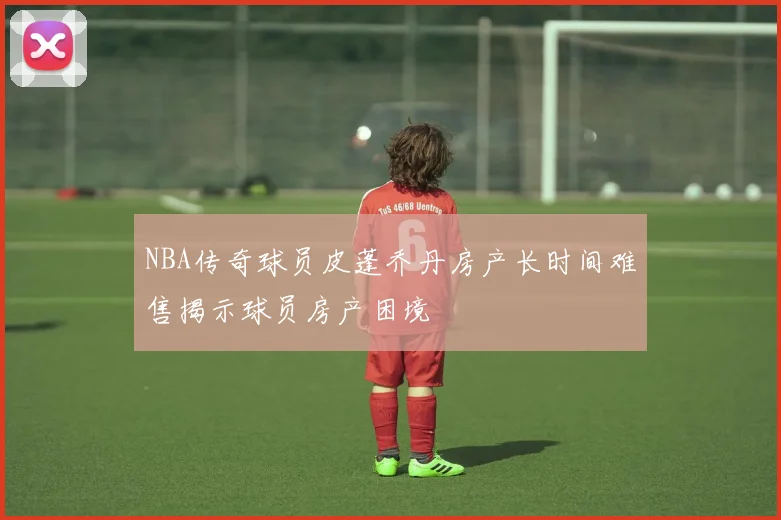 NBA传奇球员皮蓬乔丹房产长时间难售揭示球员房产困境