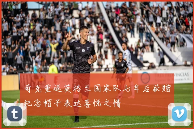 奇克重返英格兰国家队七年后获赠纪念帽子表达喜悦之情