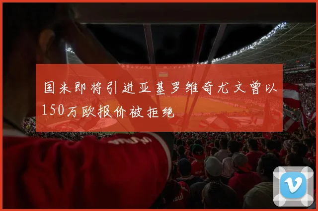 国米即将引进亚基罗维奇尤文曾以150万欧报价被拒绝