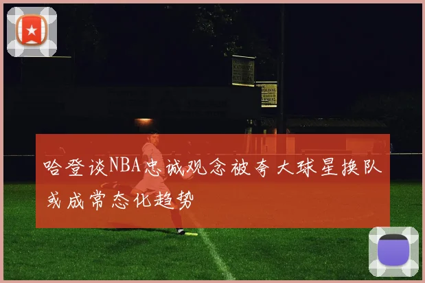 哈登谈NBA忠诚观念被夸大球星换队或成常态化趋势