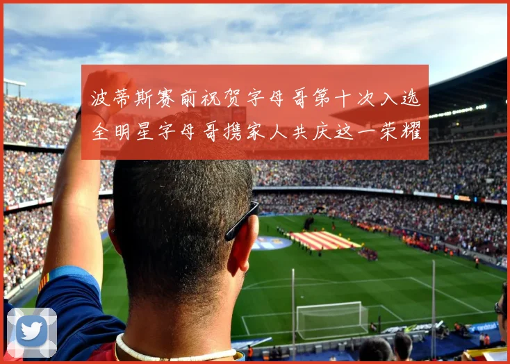 波蒂斯赛前祝贺字母哥第十次入选全明星字母哥携家人共庆这一荣耀时刻