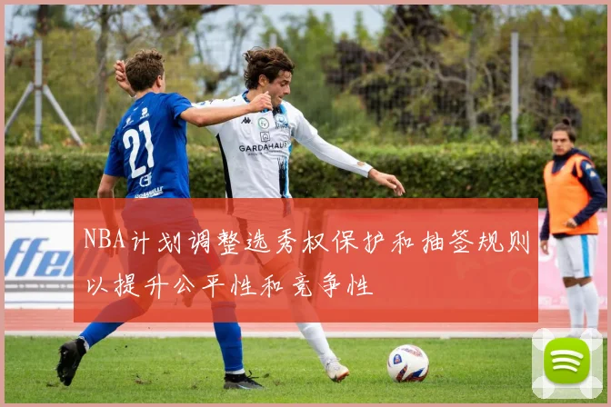 NBA计划调整选秀权保护和抽签规则以提升公平性和竞争性