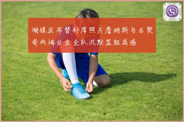 湖媒发布替补席照片詹姆斯与东契奇两端分坐全队沉默显距离感
