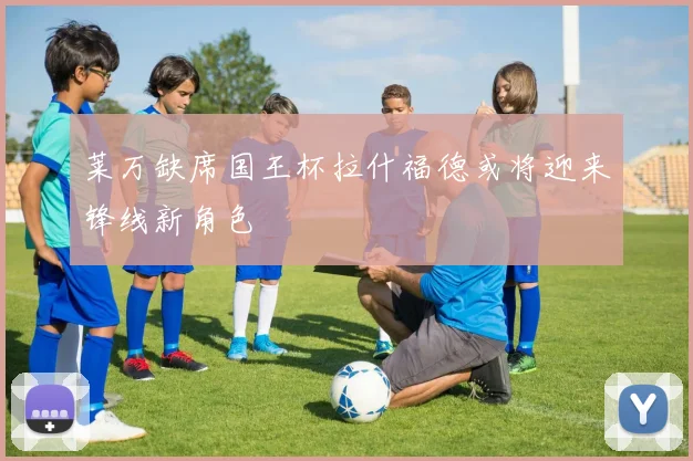 莱万缺席国王杯拉什福德或将迎来锋线新角色