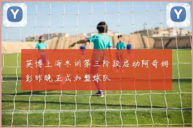 英博上海冬训第三阶段启动阿奇姆彭昨晚正式加盟球队