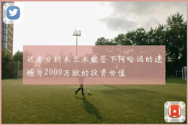 记者分析米兰未能签下阿哈诺的遗憾与2000万欧的投资价值