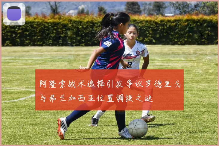 阿隆索战术选择引发争议罗德里戈与弗兰加西亚位置调换之谜