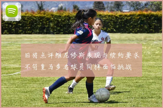 旧将点评维尼修斯表现与续约要求不符皇马多名球员同样面临挑战