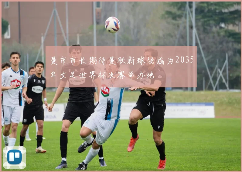 曼市市长期待曼联新球场成为2035年女足世界杯决赛举办地