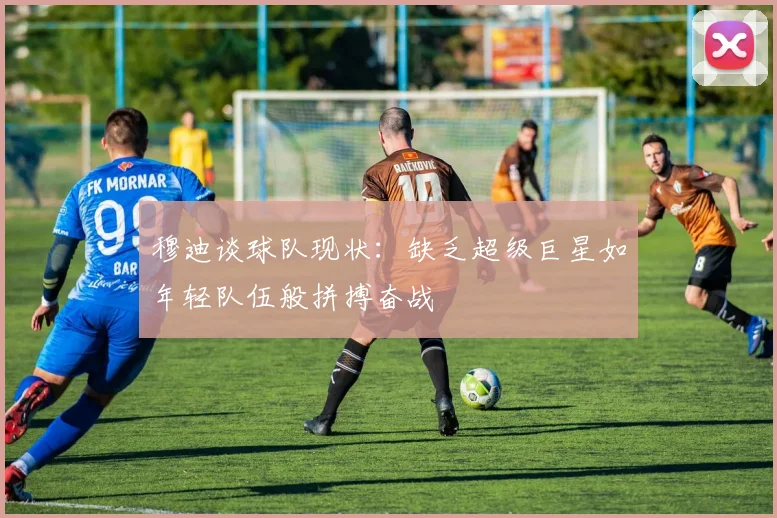 穆迪谈球队现状：缺乏超级巨星如年轻队伍般拼搏奋战