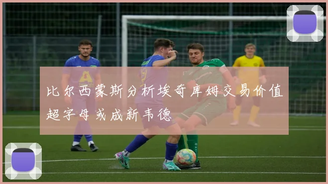 比尔西蒙斯分析埃奇库姆交易价值超字母或成新韦德