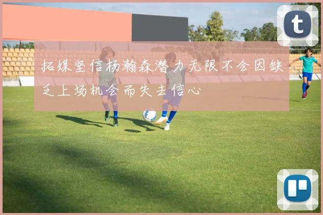 拓媒坚信杨瀚森潜力无限不会因缺乏上场机会而失去信心