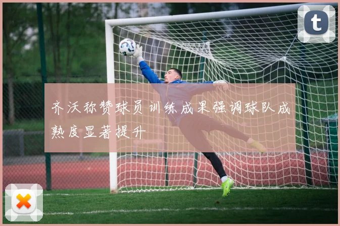 齐沃称赞球员训练成果强调球队成熟度显著提升