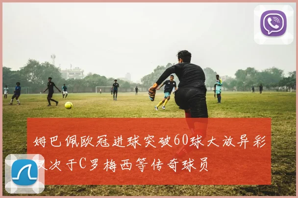 姆巴佩欧冠进球突破60球大放异彩仅次于C罗梅西等传奇球员