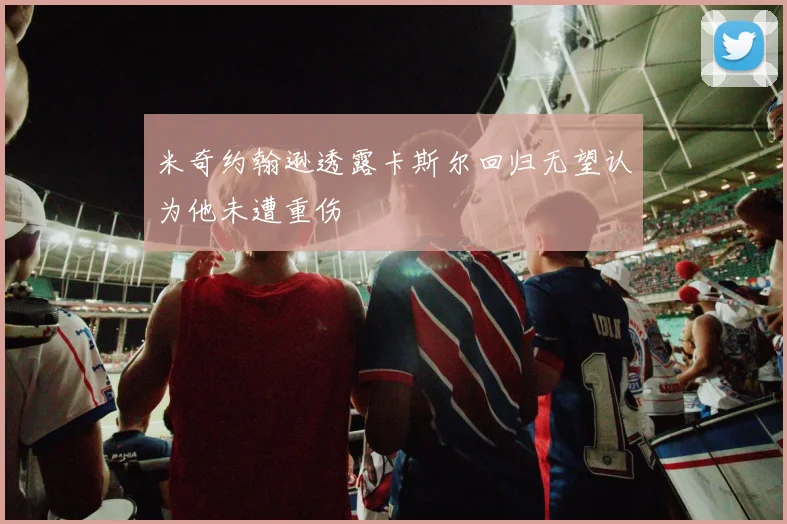 米奇约翰逊透露卡斯尔回归无望认为他未遭重伤