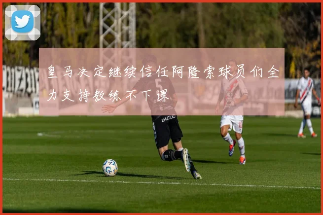 皇马决定继续信任阿隆索球员们全力支持教练不下课