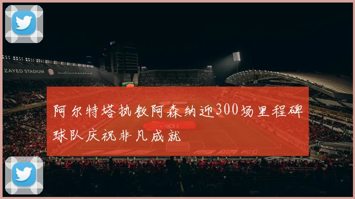 阿尔特塔执教阿森纳迎300场里程碑球队庆祝非凡成就