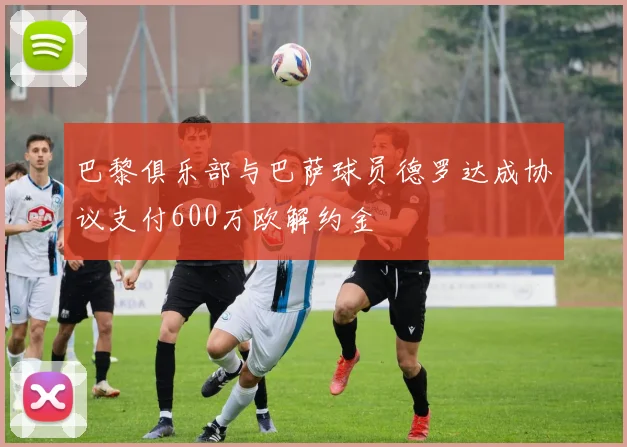 巴黎俱乐部与巴萨球员德罗达成协议支付600万欧解约金