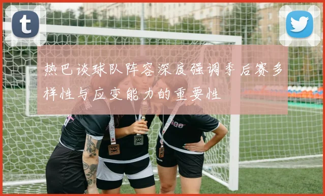 热巴谈球队阵容深度强调季后赛多样性与应变能力的重要性