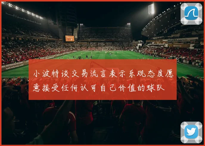 小波特谈交易流言表示乐观态度愿意接受任何认可自己价值的球队