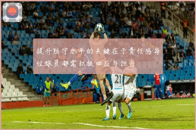 提升防守水平的关键在于责任感每位球员都需积极回应与担当