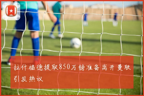 拉什福德提取850万镑准备离开曼联引发热议