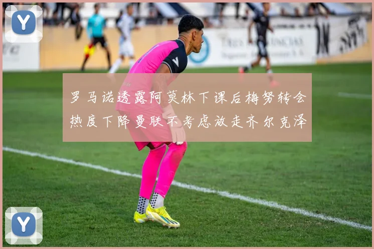 罗马诺透露阿莫林下课后梅努转会热度下降曼联不考虑放走齐尔克泽