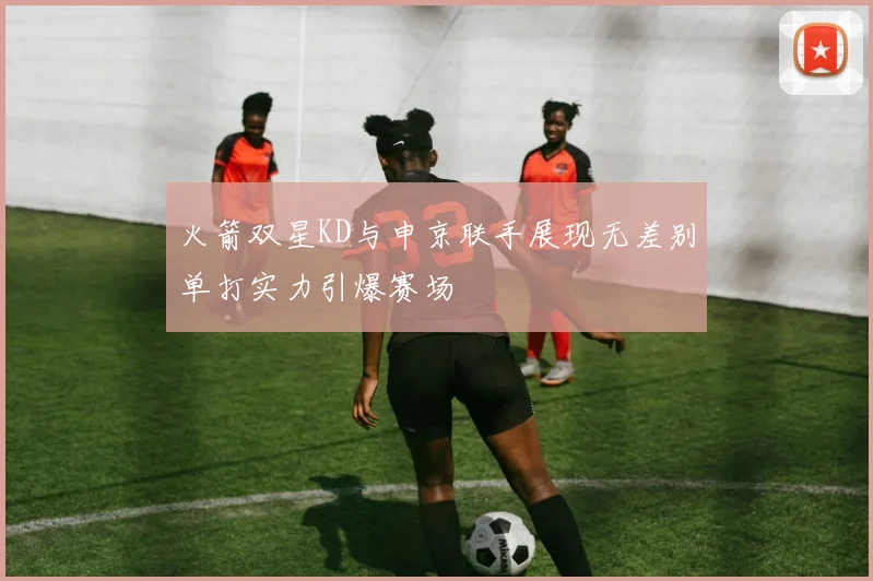 火箭双星KD与申京联手展现无差别单打实力引爆赛场