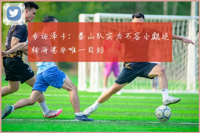 专访泽卡：泰山队实力不容小觑逆转海港非唯一目标