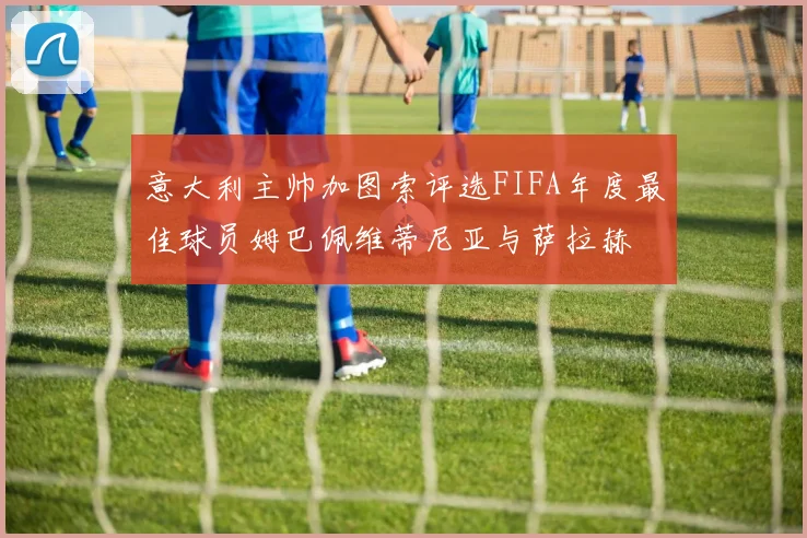 意大利主帅加图索评选FIFA年度最佳球员姆巴佩维蒂尼亚与萨拉赫