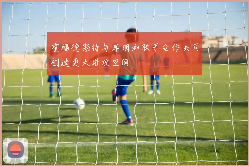 霍福德期待与库明加联手合作共同创造更大进攻空间