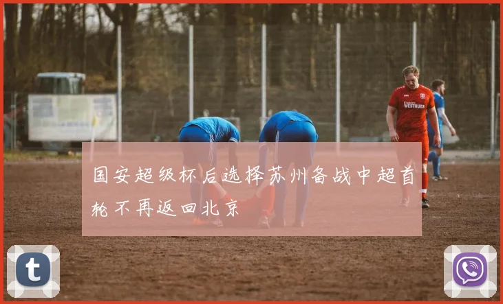 国安超级杯后选择苏州备战中超首轮不再返回北京