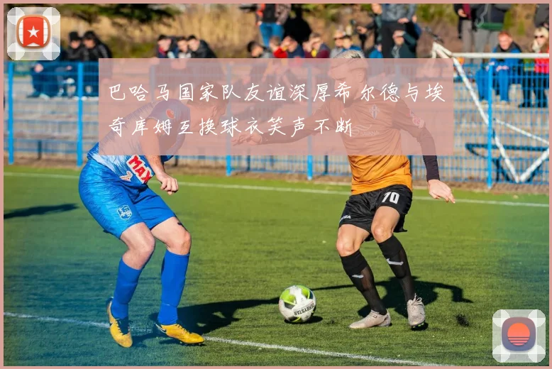 巴哈马国家队友谊深厚希尔德与埃奇库姆互换球衣笑声不断