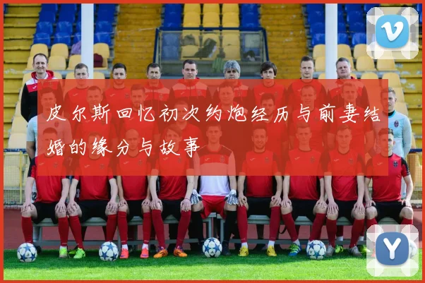 皮尔斯回忆初次约炮经历与前妻结婚的缘分与故事