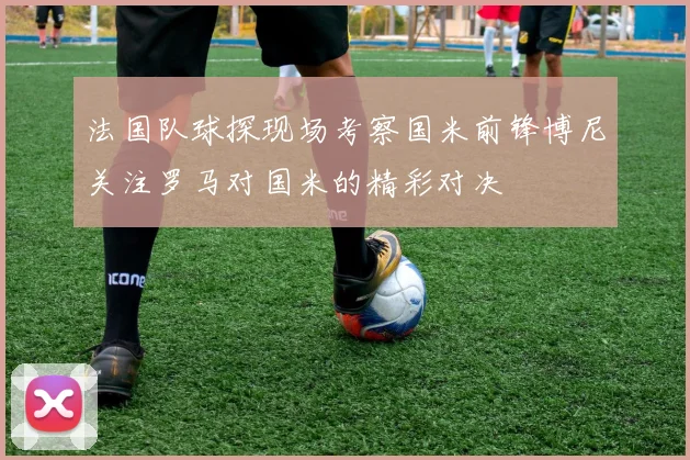 法国队球探现场考察国米前锋博尼关注罗马对国米的精彩对决