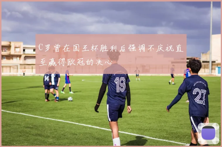 C罗曾在国王杯胜利后强调不庆祝直至赢得欧冠的决心