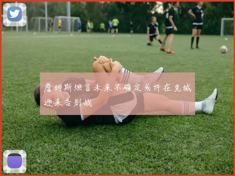 詹姆斯坦言未来不确定或许在克城迎来告别战