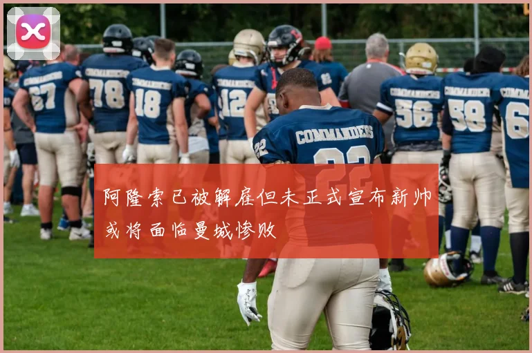 阿隆索已被解雇但未正式宣布新帅或将面临曼城惨败