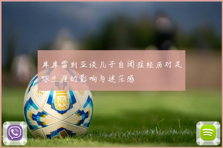 库库雷利亚谈儿子自闭症经历对足球生涯的影响与迷茫感