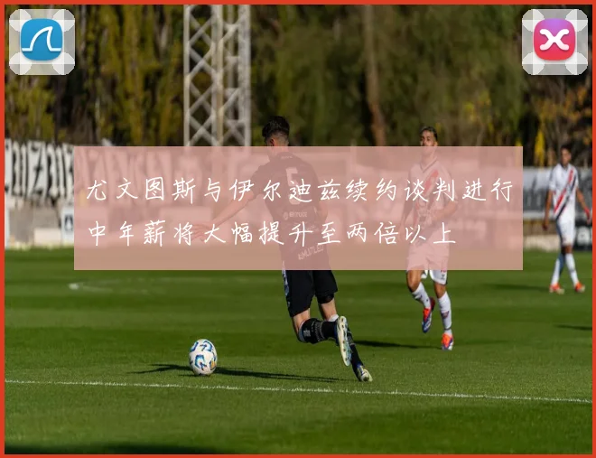 尤文图斯与伊尔迪兹续约谈判进行中年薪将大幅提升至两倍以上