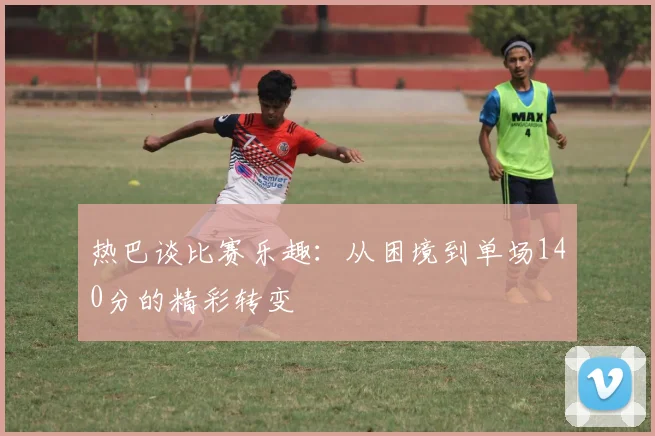 热巴谈比赛乐趣：从困境到单场140分的精彩转变